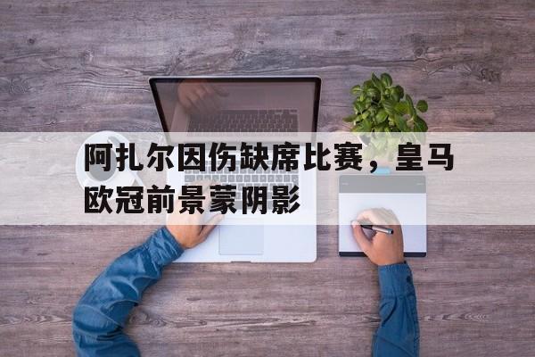 阿扎尔因伤缺席比赛，皇马欧冠前景蒙阴影